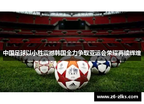 中国足球以小胜震撼韩国全力争取亚运会荣耀再续辉煌