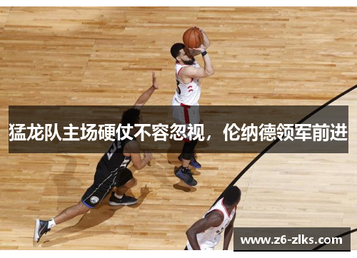 猛龙队主场硬仗不容忽视，伦纳德领军前进
