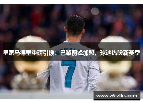 皇家马德里重磅引援：巴黎前锋加盟，球迷热盼新赛季