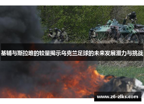 基辅与斯拉维的较量揭示乌克兰足球的未来发展潜力与挑战